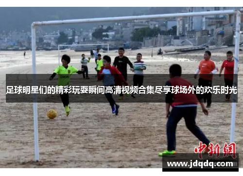 足球明星们的精彩玩耍瞬间高清视频合集尽享球场外的欢乐时光