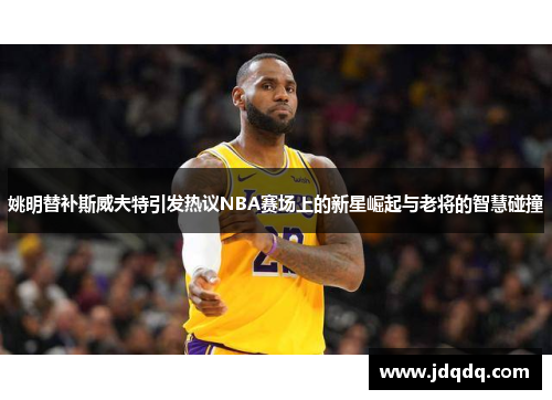姚明替补斯威夫特引发热议NBA赛场上的新星崛起与老将的智慧碰撞