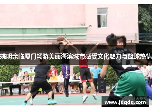 姚明亲临厦门畅游美丽海滨城市感受文化魅力与篮球热情