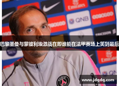 巴黎圣曼与蒙彼利埃激战在即谁能在法甲赛场上笑到最后