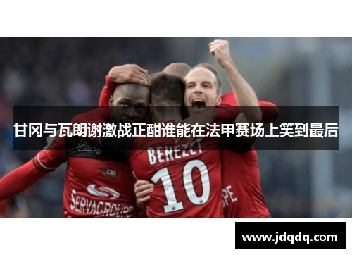 甘冈与瓦朗谢激战正酣谁能在法甲赛场上笑到最后