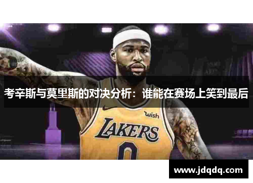 考辛斯与莫里斯的对决分析：谁能在赛场上笑到最后